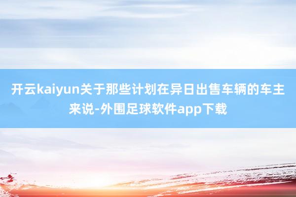 开云kaiyun关于那些计划在异日出售车辆的车主来说-外围足球软件app下载