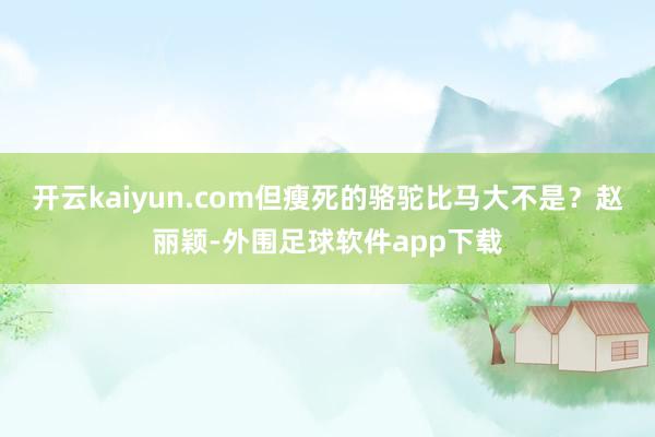 开云kaiyun.com但瘦死的骆驼比马大不是？赵丽颖-外围足球软件app下载