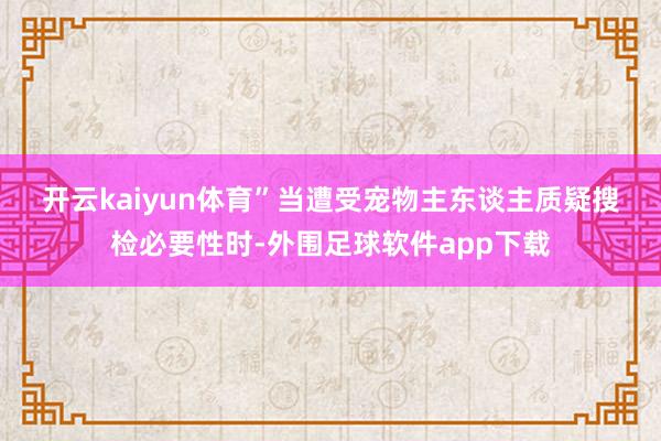 开云kaiyun体育”　　当遭受宠物主东谈主质疑搜检必要性时-外围足球软件app下载