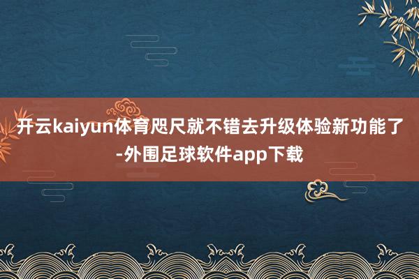 开云kaiyun体育咫尺就不错去升级体验新功能了-外围足球软件app下载