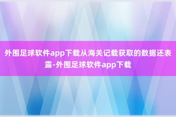 外围足球软件app下载从海关记载获取的数据还表露-外围足球软件app下载