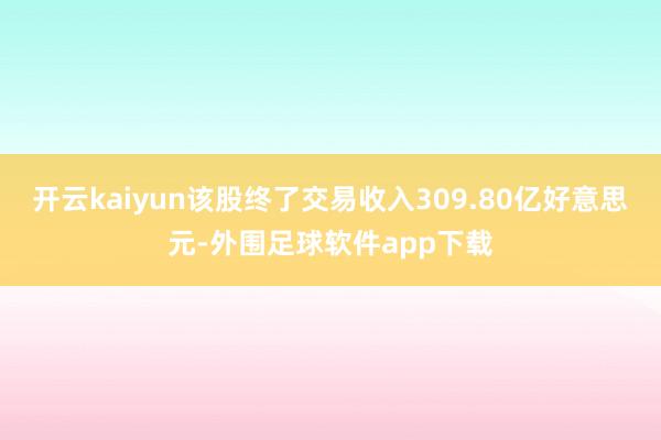 开云kaiyun该股终了交易收入309.80亿好意思元-外围足球软件app下载