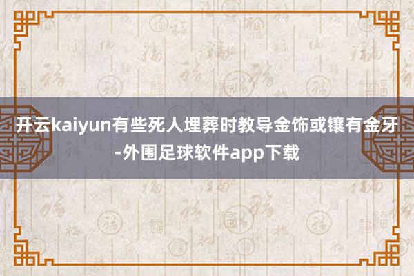 开云kaiyun有些死人埋葬时教导金饰或镶有金牙-外围足球软件app下载