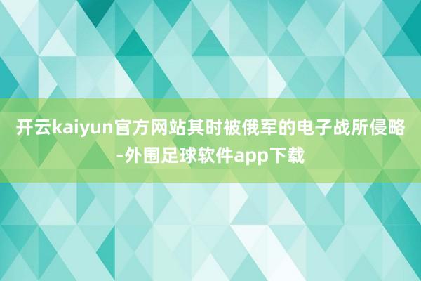 开云kaiyun官方网站其时被俄军的电子战所侵略-外围足球软件app下载