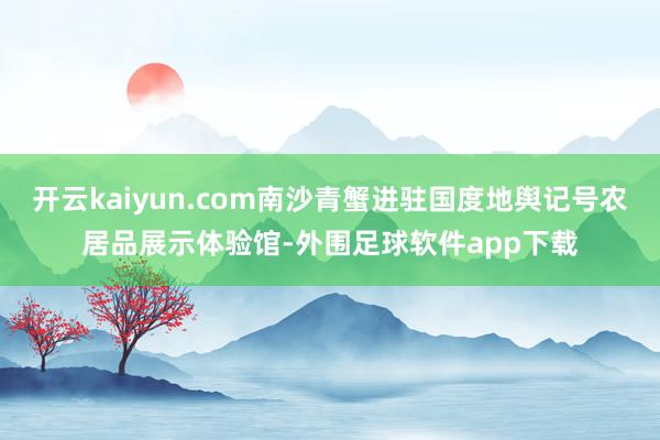 开云kaiyun.com南沙青蟹进驻国度地舆记号农居品展示体验馆-外围足球软件app下载