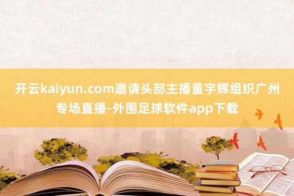 开云kaiyun.com邀请头部主播董宇辉组织广州专场直播-外围足球软件app下载