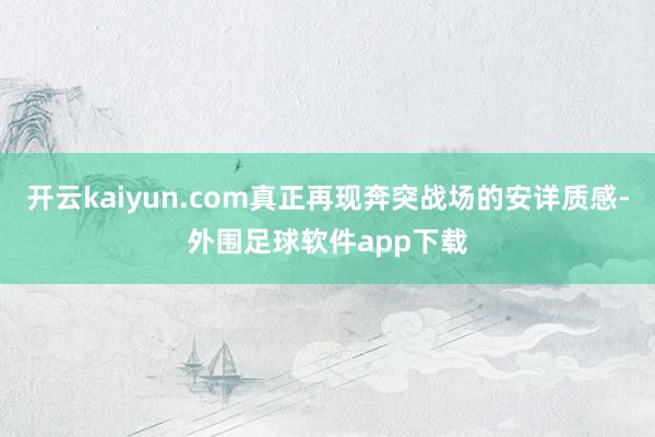 开云kaiyun.com真正再现奔突战场的安详质感-外围足球软件app下载