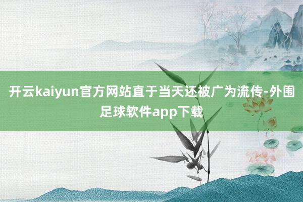 开云kaiyun官方网站直于当天还被广为流传-外围足球软件app下载