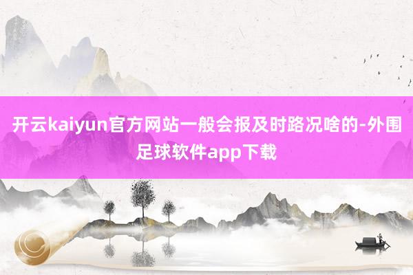 开云kaiyun官方网站一般会报及时路况啥的-外围足球软件app下载