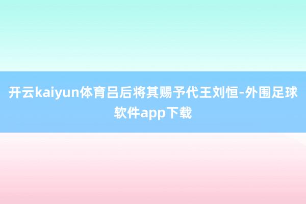 开云kaiyun体育吕后将其赐予代王刘恒-外围足球软件app下载