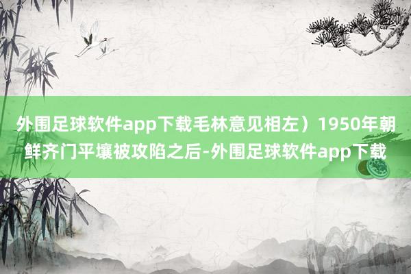 外围足球软件app下载毛林意见相左）1950年朝鲜齐门平壤被攻陷之后-外围足球软件app下载