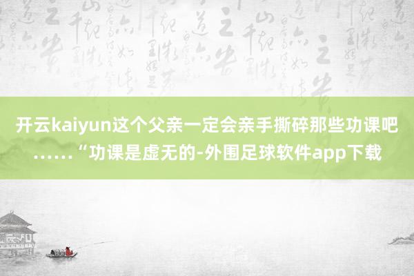 开云kaiyun这个父亲一定会亲手撕碎那些功课吧……“功课是虚无的-外围足球软件app下载