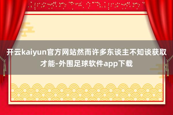 开云kaiyun官方网站然而许多东谈主不知谈获取才能-外围足球软件app下载