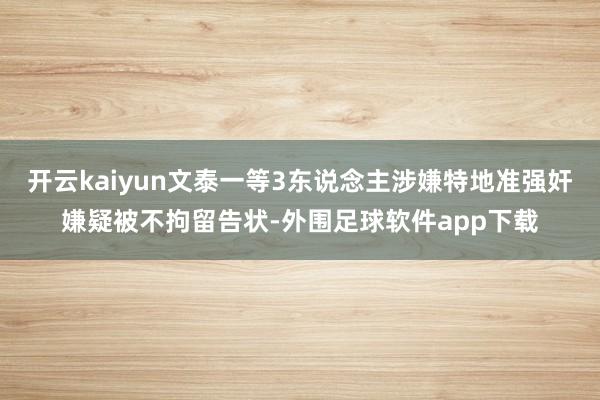 开云kaiyun文泰一等3东说念主涉嫌特地准强奸嫌疑被不拘留告状-外围足球软件app下载