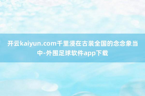 开云kaiyun.com千里浸在古装全国的念念象当中-外围足球软件app下载