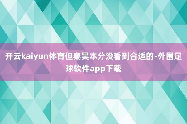 开云kaiyun体育但秦昊本分没看到合适的-外围足球软件app下载