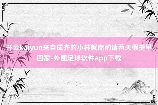开云kaiyun来自成齐的小林就商酌请两天假提早回家-外围足球软件app下载