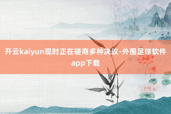 开云kaiyun现时正在磋商多种决议-外围足球软件app下载