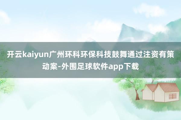 开云kaiyun广州环科环保科技鼓舞通过注资有策动案-外围足球软件app下载