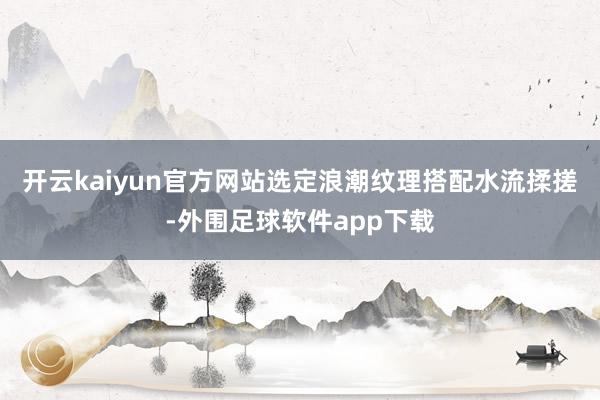 开云kaiyun官方网站选定浪潮纹理搭配水流揉搓-外围足球软件app下载