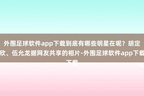 外围足球软件app下载到底有哪些明星在呢？胡定欣、伍允龙据网友共享的相片-外围足球软件app下载