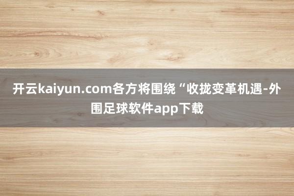 开云kaiyun.com各方将围绕“收拢变革机遇-外围足球软件app下载