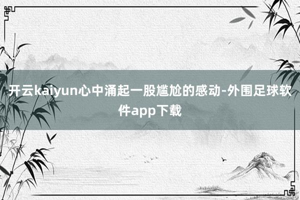 开云kaiyun心中涌起一股尴尬的感动-外围足球软件app下载
