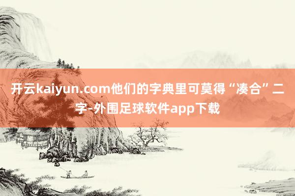 开云kaiyun.com他们的字典里可莫得“凑合”二字-外围足球软件app下载