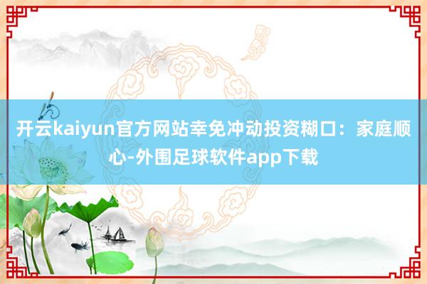 开云kaiyun官方网站幸免冲动投资糊口：家庭顺心-外围足球软件app下载