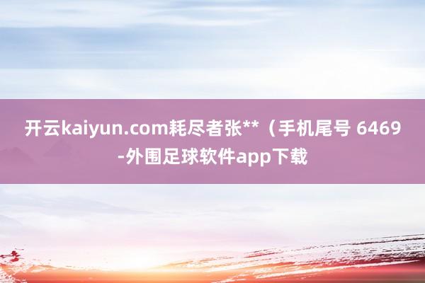 开云kaiyun.com耗尽者张**（手机尾号 6469-外围足球软件app下载