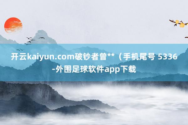 开云kaiyun.com破钞者曾**（手机尾号 5336-外围足球软件app下载
