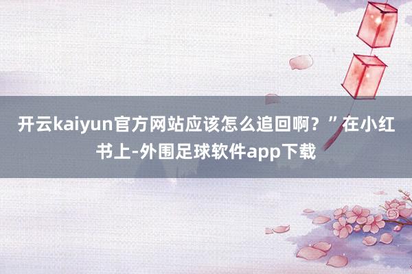 开云kaiyun官方网站应该怎么追回啊？”在小红书上-外围足球软件app下载