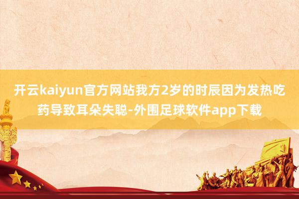 开云kaiyun官方网站我方2岁的时辰因为发热吃药导致耳朵失聪-外围足球软件app下载