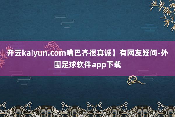 开云kaiyun.com嘴巴齐很真诚】有网友疑问-外围足球软件app下载