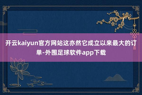 开云kaiyun官方网站这亦然它成立以来最大的订单-外围足球软件app下载