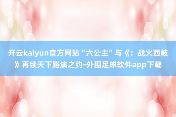 开云kaiyun官方网站“六公主”与《：战火西岐》再续天下路演之约-外围足球软件app下载