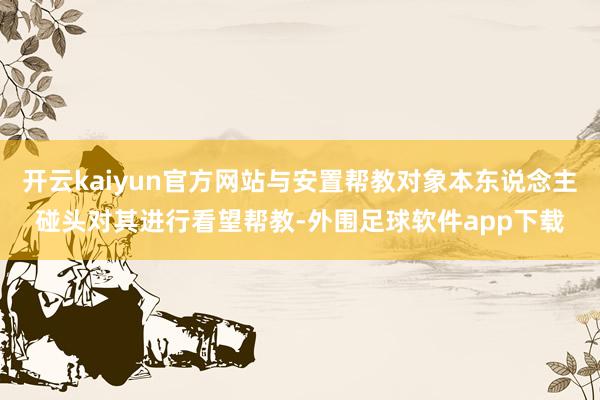 开云kaiyun官方网站与安置帮教对象本东说念主碰头对其进行看望帮教-外围足球软件app下载
