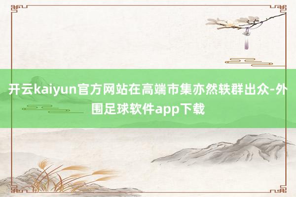 开云kaiyun官方网站在高端市集亦然轶群出众-外围足球软件app下载