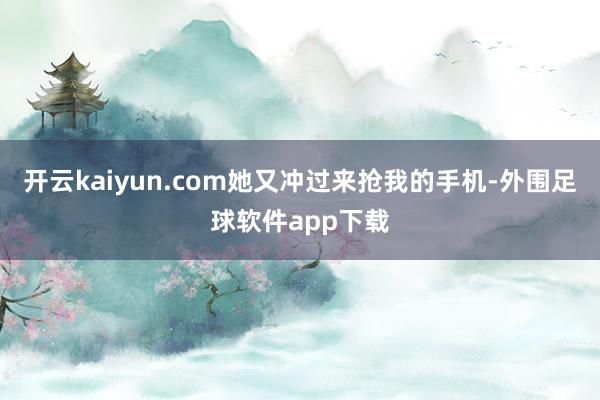 开云kaiyun.com她又冲过来抢我的手机-外围足球软件app下载