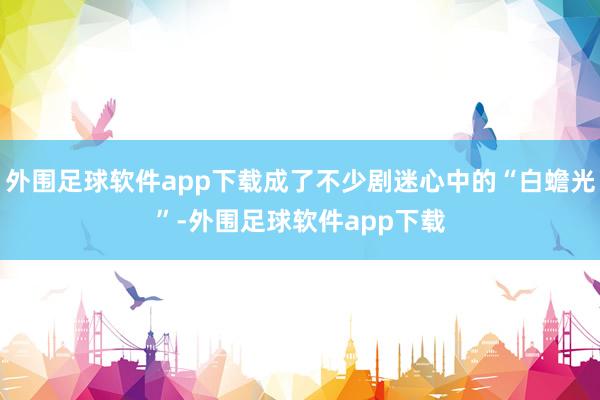 外围足球软件app下载成了不少剧迷心中的“白蟾光”-外围足球软件app下载