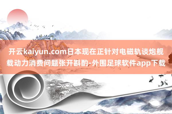 开云kaiyun.com日本现在正针对电磁轨谈炮舰载动力消费问题张开斟酌-外围足球软件app下载
