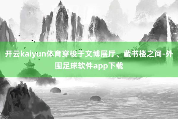 开云kaiyun体育穿梭于文博展厅、藏书楼之间-外围足球软件app下载
