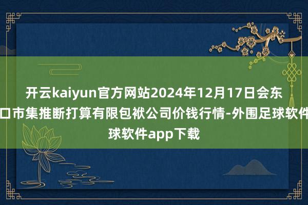 开云kaiyun官方网站2024年12月17日会东县堵格牲口市集推断打算有限包袱公司价钱行情-外围足球软件app下载