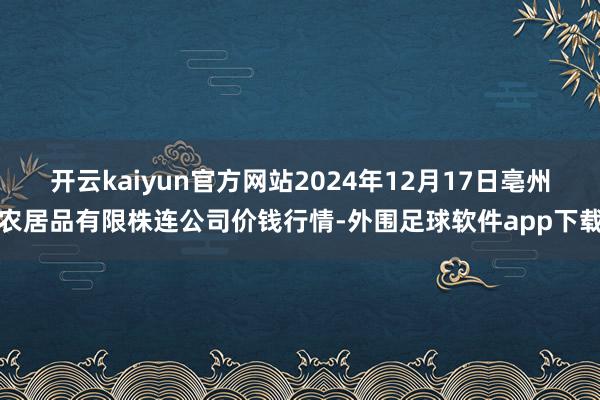 开云kaiyun官方网站2024年12月17日亳州农居品有限株连公司价钱行情-外围足球软件app下载