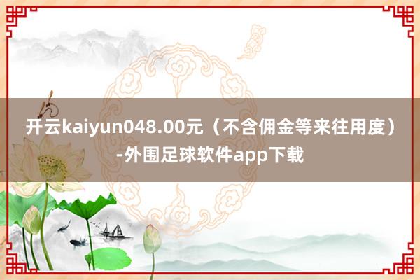 开云kaiyun048.00元（不含佣金等来往用度）-外围足球软件app下载