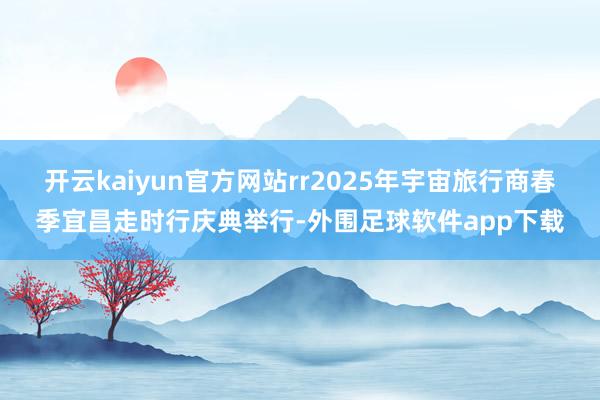 开云kaiyun官方网站rr2025年宇宙旅行商春季宜昌走时行庆典举行-外围足球软件app下载