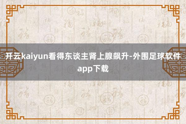 开云kaiyun看得东谈主肾上腺飙升-外围足球软件app下载