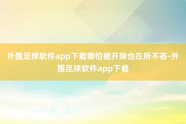 外围足球软件app下载哪怕被开除也在所不吝-外围足球软件app下载