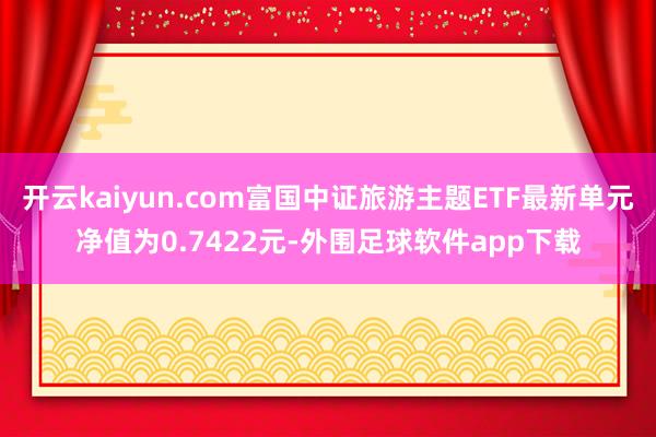 开云kaiyun.com富国中证旅游主题ETF最新单元净值为0.7422元-外围足球软件app下载
