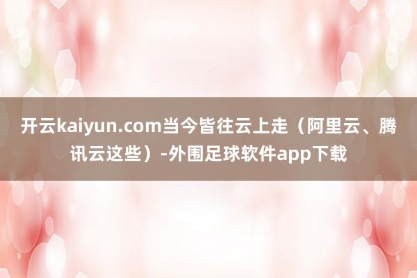 开云kaiyun.com当今皆往云上走（阿里云、腾讯云这些）-外围足球软件app下载